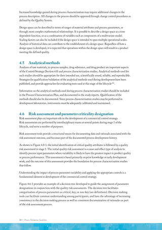 18 | Process Validation Guideline
Increased knowledge gained during process characterization may require additional changes to the
process description. All changes to the process should be approved through change control procedures as
defined by the Quality System.
Design space can be described in terms of ranges of material attributes and process parameters, or
through more complex mathematical relationships. It is possible to describe a design space as a time
dependent function, or as a combination of variables such as components of a multivariate model.
Scaling factors can also be included if the design space is intended to span multiple operational scales.
Analysis of historical data can contribute to the establishment of a design space. Regardless of how a
design space is developed, it is expected that operations within the design space will result in a product
meeting the defined quality.
4.5	 Analytical methods
Analyses of raw materials, in-process samples, drug substance, and drug product are important aspects
of the Control Strategy (Section 4.8) and process characterization studies. Analytical methods used for
such studies should be appropriate for their intended use, scientifically sound, reliable, and reproducible.
Strategies for qualification/validation of the analytical methods used during development have been
published, and provide approaches for evaluating tests used at this stage of the lifecycle(18)
.
Information on the analytical methods used during process characterization studies should be included
in the Process Characterization Plan, and documented in the study reports. Qualification of the
methods should also be documented. Since process characterization studies may be performed in
development laboratories, instruments must be adequately calibrated and maintained.
4.6	 Risk assessment and parameter criticality designation
Risk assessment plays an important role in the development of a commercial control strategy.
Risk assessments are performed by interdisciplinary teams at several points during stage 1 of the
lifecycle, and serve a number of purposes.
Risk assessment tools provide a structured means for documenting data and rationale associated with the
risk assessment outcome, and becomes part of the documented process development history.
As shown in Figure 4.0-1, the initial identification of critical quality attributes is followed by a quality
risk assessment in stage 1. The initial quality risk assessment is a cause and effect type of analysis to
identify process input parameters where variability is likely to have the greatest impact to product quality
or process performance. This assessment is based primarily on prior knowledge or early development
work, and the outcome of this assessment provides the foundation for process characterization studies
that follow.
Understanding the impact of process parameter variability and applying the appropriate controls is a
fundamental element in development of the commercial control strategy.
Figure 4.6-1 provides an example of a decision tree developed to guide the assignment of parameter
designations in conjunction with the quality risk assessments. The decision tree facilitates
categorization of process parameters as critical, key, or non-key (see definitions). Decision making
tools can facilitate common understanding among participants, and have the advantage of increasing
consistency in the decision making process as well as consistent documentation of rationales as part
of the risk assessment process.
 