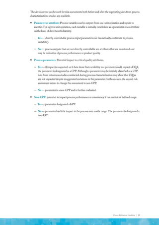 Process Validation Guideline | 19
The decision tree can be used for risk assessments both before and after the supporting data from process
characterizations studies are available.
ƒ
ƒ Parameter or attribute: Process variables can be outputs from one-unit operation and inputs to
another. For a given unit operation, each variable is initially established as a parameter or an attribute
on the basis of direct controllability.
—
— Yes — directly controllable process input parameters can theoretically contribute to process
variability.
—
— No — process outputs that are not directly controllable are attributes that are monitored and
may be indicative of process performance or product quality
ƒ
ƒ Process parameters: Potential impact to critical quality attributes.
—
— Yes — if impact is suspected, or if data show that variability in a parameter could impact a CQA,
the parameter is designated as a CPP. Although a parameter may be initially classified as a CPP,
data from robustness studies conducted during process characterization may show that CQAs
are not impacted despite exaggerated variations in the parameter. In these cases, the second risk
assessment serves to change the assessment to non-CPP.
—
— No — parameter is a non-CPP and is further evaluated.
ƒ
ƒ Non-CPP: potential to impact process performance or consistency if run outside of defined range.
—
— Yes — parameter designated a KPP.
—
— No — parameter has little impact to the process over a wide range. The parameter is designated a
non-KPP.
 