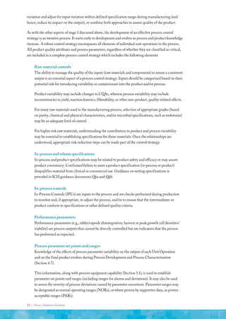 22 | Process Validation Guideline
variation and adjust for input variation within defined specification range during manufacturing (and
hence, reduce its impact on the output), or combine both approaches to assure quality of the product.
As with the other aspects of stage 1 discussed above, the development of an effective process control
strategy is an iterative process. It starts early in development and evolves as process and product knowledge
increase. A robust control strategy encompasses all elements of individual unit operations in the process.
All product quality attributes and process parameters, regardless of whether they are classified as critical,
are included in a complete process control strategy which includes the following elements:
Rawmaterialcontrols
The ability to manage the quality of the inputs (raw materials and components) to assure a consistent
output is an essential aspect of a process control strategy. Inputs should be categorized based on their
potential risk for introducing variability or contaminants into the product and/or process.
Product variability may include changes to CQAs, whereas process variability may include
inconsistencies in yield, reaction kinetics, filterability, or other non-product, quality-related effects.
For many raw materials used in the manufacturing process, selection of appropriate grades (based
on purity, chemical and physical characteristics, and/or microbial specifications, such as endotoxin)
may be an adequate level of control.
For higher risk raw materials, understanding the contribution to product and process variability
may be essential to establishing specifications for those materials. Once the relationships are
understood, appropriate risk reduction steps can be made part of the control strategy.
In-processandreleasespecifications
In-process and product specifications may be related to product safety and efficacy or may assure
product consistency. Confirmed failure to meet a product specification (in-process or product)
disqualifies material from clinical or commercial use. Guidance on setting specifications is
provided in ICH guidance documents Q6a and Q6b.
In-processcontrols
In-Process Controls (IPCs) are inputs to the process and are checks performed during production
to monitor and, if appropriate, to adjust the process, and/or to ensure that the intermediates or
product conform to specifications or other defined quality criteria.
Performanceparameters
Performance parameters (e.g., tablet/capsule disintegration; harvest or peak growth cell densities/
viability) are process outputs that cannot be directly controlled but are indicators that the process
has performed as expected.
Processparametersetpointsandranges
Knowledge of the effects of process parameter variability on the output of each Unit Operation
and on the final product evolves during Process Development and Process Characterization
(Section 4.7).
This information, along with process equipment capability (Section 5.1), is used to establish
parameter set points and ranges (including ranges for alarms and deviations). It may also be used
to assess the severity of process deviations caused by parameter excursions. Parameter ranges may
be designated as normal operating ranges (NORs), or where proven by supportive data, as proven
acceptable ranges (PARs).
 