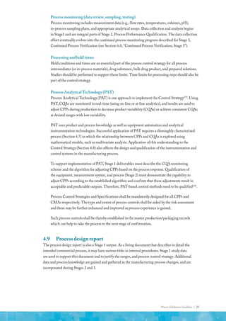 Process Validation Guideline | 23
Processmonitoring(datareview,sampling,testing)
Process monitoring includes measurement data (e.g., flow rates, temperatures, volumes, pH),
in-process sampling plans, and appropriate analytical assays. Data collection and analysis begins
in Stage1 and are integral parts of Stage 2, Process Performance Qualification. The data collection
effort eventually evolves into the continued process monitoring program described for Stage 3,
Continued Process Verification (see Section 6.0, “Continued Process Verification, Stage 3”).
Processingandholdtimes
Hold conditions and times are an essential part of the process control strategy for all process
intermediates (or in-process materials), drug substance, bulk drug product, and prepared solutions.
Studies should be performed to support these limits. Time limits for processing steps should also be
part of the control strategy.
ProcessAnalyticalTechnology(PAT)
Process Analytical Technology (PAT) is one approach to implement the Control Strategy(19)
. Using
PAT, CQAs are monitored in real-time (using on-line or at-line analytics), and results are used to
adjust CPPs during production to decrease product variability (CQAs) or achieve consistent CQAs
at desired ranges with low variability.
PAT uses product and process knowledge as well as equipment automation and analytical
instrumentation technologies. Successful application of PAT requires a thoroughly characterized
process (Section 4.7) in which the relationship between CPPs and CQAs is explored using
mathematical models, such as multivariate analysis. Application of this understanding to the
Control Strategy (Section 4.8) also affects the design and qualification of the instrumentation and
control systems in the manufacturing process.
To support implementation of PAT, Stage 1 deliverables must describe the CQA monitoring
scheme and the algorithm for adjusting CPPs based on the process response. Qualification of
the equipment, measurement system, and process (Stage 2) must demonstrate the capability to
adjust CPPs according to the established algorithm and confirm that these adjustments result in
acceptable and predictable outputs. Therefore, PAT-based control methods need to be qualified(20)
.
Process Control Strategies and Specifications shall be mandatorily designed for all CPPs and
CMAs respectively. The type and extent of process controls shall be aided by the risk assessment
and these may be further enhanced and improved as process experience is gained.
Such process controls shall be thereby established in the master production/packaging records
which can help to take the process to the next stage of confirmation.
4.9	 Process design report
The process design report is also a Stage 1 output. As a living document that describes in detail the
intended commercial process, it may have various titles in internal procedures. Stage 1 study data
are used to support this document and to justify the ranges, and process control strategy. Additional
data and process knowledge are gained and gathered as the manufacturing process changes, and are
incorporated during Stages 2 and 3.
 