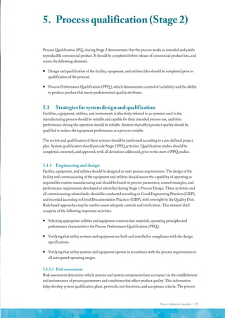 Process Validation Guideline | 27
Process Qualification (PQ ) during Stage 2 demonstrates that the process works as intended and yields
reproducible commercial product. It should be completed before release of commercial product lots, and
covers the following elements:
ƒ
ƒ Design and qualification of the facility, equipment, and utilities (this should be completed prior to
qualification of the process).
ƒ
ƒ Process Performance Qualification (PPQ ), which demonstrates control of variability and the ability
to produce product that meets predetermined quality attributes.
5.1	 Strategies for system design and qualification
Facilities, equipment, utilities, and instruments (collectively referred to as systems) used in the
manufacturing process should be suitable and capable for their intended process use, and their
performance during the operation should be reliable. Systems that affect product quality should be
qualified to reduce the equipment performance as a process variable.
The review and qualification of these systems should be performed according to a pre-defined project
plan. System qualification should precede Stage 2 PPQ activities. Qualification studies should be
completed, reviewed, and approved, with all deviations addressed, prior to the start of PPQ studies.
5.1.1	 Engineering and design
Facility, equipment, and utilities should be designed to meet process requirements. The design of the
facility and commissioning of the equipment and utilities should assure the capability of operating as
required for routine manufacturing and should be based on process parameters, control strategies, and
performance requirements developed or identified during Stage 1 Process Design. These activities and
all commissioning-related tasks should be conducted according to Good Engineering Practices (GEP),
and recorded according to Good Documentation Practices (GDP), with oversight by the Quality Unit.
Risk-based approaches may be used to assure adequate controls and verification. This element shall
comprise of the following important activities:
ƒ
ƒ Selecting appropriate utilities and equipment construction materials, operating principles and
performance characteristics for Process Performance Qualification (PPQ ).
ƒ
ƒ Verifying that utility systems and equipment are built and installed in compliance with the design
specifications.
ƒ
ƒ Verifying that utility systems and equipment operate in accordance with the process requirements in
all anticipated operating ranges.
5.1.1.1	 Riskassessment
Risk assessment determines which systems and system components have an impact on the establishment
and maintenance of process parameters and conditions that affect product quality. This information
helps develop system qualification plans, protocols, test functions, and acceptance criteria. The process
5.	 Process qualification (Stage 2)
 