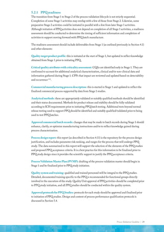 Process Validation Guideline | 29
5.2.1	 PPQ readiness
The transition from Stage 1 to Stage 2 of the process validation lifecycle is not strictly sequential.
Completion of some Stage 1 activities may overlap with a few of those from Stage 2. Likewise, some
preparative Stage 2 activities could be initiated in parallel with a few from later Stage 1 activities.
Although initiation of PPQ activities does not depend on completion of all Stage 1 activities, a readiness
assessment should be conducted to determine the timing of sufficient information and completion of
activities to support moving forward with PPQ batch manufacture.
The readiness assessment should include deliverables from Stage 1 (as outlined previously in Section 4.1)
and other elements:
Quality target product profile: this is initiated at the start of Stage 1, but updated to reflect knowledge
obtained from Stage 1 prior to initiating PPQ.
Critical quality attributes with criticality assessment: CQAs are identified early in Stage 1. They are
confirmed to account for additional analytical characterization, clinical and/or non-clinical data and
information gathered during Stage 1. CPPs that impact are reviewed and updated based on detectability
and occurrence (11)
.
Commercial manufacturing process description: this is started in Stage 1 and updated to reflect the
finalized commercial process supported by data from Stage 1 studies.
Analytical methods: these are appropriately validated or suitably qualified methods should be identified
and their status documented. Methods for product release and stability should be fully validated
according to ICH requirements prior to initiating PPQ batch testing. Additional tests beyond normal
release testing used to support PPQ should be identified and suitably qualified/validated prior to being
used to test PPQ batches.
Approved commercial batch records: changes that may be made to batch records during Stage 1 should
enhance, clarify, or optimize manufacturing instructions and/or to reflect knowledge gained during
process characterization.
Process design report: this report (as described in Section 4.11) is the repository for the process design
justification, and includes parameter risk ranking, and ranges for the process that will undergo PPQ
study. The data summarized in this report will support the selection of the elements of the PPQ studies
and proposed PPQ acceptance criteria. It is a best practice for this information to be finalized prior to
PPQ study design since it provides the scientific support to justify the PPQ acceptance criteria.
Process Validation Master Plan (PVMP): drafting of the process validation master should begin in
Stage 1 and be finalized prior to PPQ study initiation.
Quality system and training: qualified and trained personnel will be integral to the PPQ studies.
Detailed, documented training specific to the PPQ is recommended for functional groups directly
involved in the execution of the study. Quality Unit approval of PPQ activities should be completed prior
to PPQ study initiation, and all PPQ studies should be conducted within the quality system.
Approved protocols for PPQ Studies: protocols for each study should be approved and finalized prior
to initiation of PPQ studies. Design and content of process performance qualification protocols is
discussed in Section 5.4.
 
