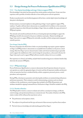 30 | Process Validation Guideline
5.3	 Design Strategy for Process Performance Qualification (PPQ )
5.3.1	 Use of prior knowledge and stage 1 data to support PPQ
Prior knowledge is that which has been gained from similar products and processes. It may come from
experience with a portfolio of similar molecules or from similar process and unit operations.
Products manufactured in new facilities/equipment will not have a similar depth of prior knowledge and
data prior to development.
In these instances, increased emphasis on data gathering in Stage 1 may be applied to support PPQ
readiness. To gather sufficient data to demonstrate an acceptable level of confidence in the commercial
manufacturing process when little prior knowledge or Stage 1 data are available, the scope and extent of
PPQ may be greater.
The rationale and scientific justification for the use of existing data (prior knowledge) to support the
PPQ Stage should be documented in the process validation master plan. All prior knowledge and
Stage 1 data used in to support PPQ must be retrievable, traceable, verified, and generated using good
scientific practices.
Useofstage1dataforPPQ
Processes and products for which there is little or no prior knowledge may require a greater emphasis
on Stage 1 and PPQ activities to demonstrate an acceptable level of confidence in the process control
strategy. Data from Stage 1 process characterization studies and clinical manufacturing are generally
used to support the establishment of the control strategy for new products, as discussed in Section 4.0.
Stage 1 data may be used to support PPQ if sufficient scientific evidence for its use is available.
Past experiences in clinical, and stability, and pilot batch manufacturing process evaluation batches help
determine the amount of PPQ data.
5.3.2	 PPQ study design
Process Performance Qualification is a means to demonstrate that all important elements of a process
unit operation are under the appropriate degree of control, and that all important variables and elements
of the unit operation have been considered (facility, utilities, equipment, personnel, process, control
procedures, and components).
During PPQ , critical process parameters and critical quality attributes are monitored along with process
performance parameters. Their evaluation is useful in demonstrating consistency and can enhance
confidence in the overall process control strategy when included in the PPQ. All parameters and
attributes intended for ongoing Continued Process Verification in Stage 3 should be included in the PPQ.
5.3.2.1	Numberofbatches
The PPQ should be viewed as a means to evaluate and confirm a sound process design, an effective
control strategy, and operational proficiency at commercial scale. The number of batches in the PPQ
study or studies will be influenced by many factors such as:
ƒ
ƒ The performance and acceptance criteria.
ƒ
ƒ The analyses to be performed and the type and amount of data necessary to perform those analyses.
ƒ
ƒ The level of process knowledge and understanding gained from Stage 1.
 