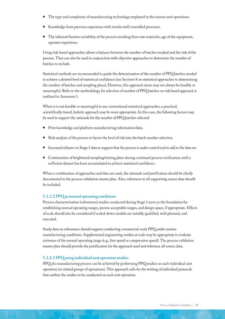 Process Validation Guideline | 31
ƒ
ƒ The type and complexity of manufacturing technology employed in the various unit operations.
ƒ
ƒ Knowledge from previous experience with similar well controlled processes.
ƒ
ƒ The inherent/known variability of the process resulting from raw materials, age of the equipment,
operator experience.
Using risk-based approaches allows a balance between the number of batches studied and the risk of the
process. They can also be used in conjunction with objective approaches to determine the number of
batches to include.
Statistical methods are recommended to guide the determination of the number of PPQ batches needed
to achieve a desired level of statistical confidence (see Sections 8 on statistical approaches to determining
the number of batches and sampling plans). However, this approach alone may not always be feasible or
meaningful. Refer to the methodology for selection of number of PPQ batches on risk based approach is
outlined in Annexure 5.
When it is not feasible or meaningful to use conventional statistical approaches, a practical,
scientifically-based, holistic approach may be more appropriate. In this case, the following factors may
be used to support the rationale for the number of PPQ batches selected:
ƒ
ƒ Prior knowledge and platform manufacturing information/data.
ƒ
ƒ Risk analysis of the process to factor the level of risk into the batch number selection.
ƒ
ƒ Increased reliance on Stage 1 data to support that the process is under control and to add to the data set.
ƒ
ƒ Continuation of heightened sampling/testing plans during continued process verification until a
sufficient dataset has been accumulated to achieve statistical confidence.
When a combination of approaches and data are used, the rationale and justification should be clearly
documented in the process validation master plan. Also, references to all supporting source data should
be included.
5.3.2.2	PPQatnormaloperatingconditions
Process characterization (robustness) studies conducted during Stage 1 serve as the foundation for
establishing normal operating ranges, proven acceptable ranges, and design space, if appropriate. Effects
of scale should also be considered if scaled-down models are suitably qualified, well-planned, and
executed.
Study data on robustness should support conducting commercial-scale PPQ under routine
manufacturing conditions. Supplemental engineering studies at scale may be appropriate to evaluate
extremes of the normal operating range (e.g., line speed or compression speed). The process validation
master plan should provide the justification for the approach used and reference all source data.
5.3.2.3	PPQusingindividualunitoperationstudies
PPQ of a manufacturing process can be achieved by performing PPQ studies on each individual unit
operation (or related groups of operations). This approach calls for the writing of individual protocols
that outline the studies to be conducted on each unit operation.
 
