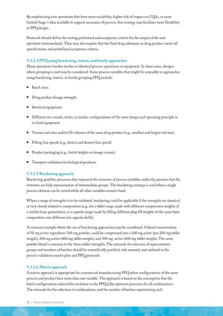 32 | Process Validation Guideline
By emphasizing unit operations that have more variability, higher risk of impact on CQAs, or more
limited Stage 1 data available to support assurance of process, this strategy may facilitate more flexibility
in PPQ design.
Protocols should define the testing performed and acceptance criteria for the output of the unit
operation (intermediate). They may also require that the final drug substance or drug product meets all
specifications and predefined acceptance criteria.
5.3.2.4	PPQusingbracketing,matrix,andfamilyapproaches
Many operations involve similar or identical process operations or equipment. In these cases, designs
where grouping is used may be considered. Some process variables that might be amenable to approaches
using bracketing, matrix, or family grouping PPQ include:
ƒ
ƒ Batch sizes.
ƒ
ƒ Drug product dosage strength.
ƒ
ƒ Identical equipment.
ƒ
ƒ Different size vessels, tanks, or similar configurations of the same design and operating principle or
in-kind equipment.
ƒ
ƒ Various vial sizes and/or fill volumes of the same drug product (e.g., smallest and largest vial size).
ƒ
ƒ Filling line speeds (e.g., fastest and slowest line speed).
ƒ
ƒ Product packaging (e.g., bottle heights or dosage counts).
ƒ
ƒ Transport validation for biological products.
5.3.2.5	Bracketingapproach
Bracketing qualifies processes that represent the extremes of process variables under the premise that the
extremes are fully representative of intermediate groups. The bracketing strategy is used when a single
process element can be varied while all other variables remain fixed.
Where a range of strengths is to be validated, bracketing could be applicable if the strengths are identical
or very closely related in composition (e.g., for a tablet range made with different compression weights of
a similar basic granulation, or a capsule range made by filling different plug fill weights of the same basic
composition into different size capsule shells).
A common example where the use of bracketing approaches may be considered. A blend concentration
of 50 mg active ingredient /100 mg powder, could be compressed into a 100 mg active (per 200 mg tablet
weight), 200 mg active (400 mg tablet weight), and 300 mg active (600 mg tablet weight). The same
powder blend is common to the three tablet strengths. The rationale for selection of representative
groups and numbers of batches should be scientifically justified, risk assessed, and outlined in the
process validation master plan and PPQ protocols.
5.3.2.6	Matrixapproach
A matrix approach is appropriate for commercial manufacturing PPQ when configurations of the same
process and product have more than one variable. The approach is based on the assumption that the
batch configurations selected for inclusion in the PPQ fully represent processes for all combinations.
The rationale for the selection of combinations, and the number of batches representing each
 