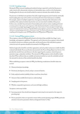 34 | Process Validation Guideline
5.3.2.10	 Samplingstrategy
During the PPQ , increased sampling and analytical testing is expected to verify that the process is
under control, and to demonstrate consistency at intermediate steps, as well as in the final product.
Sampling plans for discrete units should include the statistical rationales that underlie the plans.
For processes or individual unit operations that yield a single homogenous pool of material, statistically
based sampling plans may not be useful in ascertaining the level of intra-batch process variability.
For example, analysis of multiple samples from a homogeneous blend provides information on the
variability of the analytical method only, but does not cover intra-batch variability of the process.
In these cases, extended characterization of intermediate pools and non-routine sampling performed
at certain points in the process and comparison of the data between batches can demonstrate process
control and reproducibility. Refer PPQ sampling plan and acceptance criteria for Drug product, Drug
substances and packaging materials in Annexures 6 and 7 for blend uniformity and content uniformity
sampling and testing plan as per ASTM guidelines for PPQ and post PPQ studies.
5.3.2.11	 SettingPPQacceptancecriteria
The acceptance criteria for PPQ should be based on the body of data available from Stage 1, prior
knowledge, and equipment capabilities. The approach used to determine the acceptance criteria should
be outlined in the process validation master plan, and the justification of the individual acceptance
criteria for each unit operation should be documented in the PPQ protocols.
Statistical approaches should be used where appropriate, and each product and process variable should be
evaluated individually. Process justification documented in the Process Design Report (see Section 4.11)
provides the scientific basis and reference to the data supporting the acceptance criteria for process
parameter ranges, and product attributes. The rationale for PPQ acceptance criteria should be clearly
described. When sufficient data are available and statistical methods are used, the method(s) used and
the rationale for selection of that method should be described.
When establishing acceptance criteria for PPQ , the following considerations should be taken into
account:
ƒ
ƒ Historical data/prior knowledge.
ƒ
ƒ Preclinical, development, clinical, and pre-commercial batches.
ƒ
ƒ Early analytical method suitability (if data is used from clinical lots).
ƒ
ƒ Amount of data available (level of process understanding).
ƒ
ƒ Sampling point in the process.
ƒ
ƒ Whether compendial requirements can be met with high confidence.
Acceptance criteria may include:
ƒ
ƒ Incoming material: these should meet designated criteria (may be raw material or the output of a
preceding step).
ƒ
ƒ Process parameters: these are expected to remain within normal operating ranges (NORs); particular
attention is focused on parameters which are designated ‘Critical’ or ‘Key’.
 