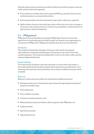 Process Validation Guideline | 35
All product quality and process performance attributes should meet pre-defined acceptance criteria and
include statistical criteria where appropriate.
ƒ
ƒ Process performance attributes: these may be impacted by KPPs (e.g., step yield or bioreactor titer)
and demonstrate process consistency between batches.
ƒ
ƒ Critical quality attributes: these have the potential to impact safety or efficacy (e.g., impurities).
ƒ
ƒ Quality attributes: these do not necessarily impact safety or efficacy, but can be used as a surrogate at
certain process steps to demonstrate process consistency (e.g., deamidation or oxidation that does not
impact potency or safety/immunogenicity).
5.4	 PPQ protocol
PPQ protocols are documented plans for executing the PPQ studies. Protocols are reviewed and
approved by cross-functional groups that include the quality unit. Protocols must be approved prior to
commencement of PPQ activities. PPQ protocols typically contain the sections described below.
Introduction
The introduction should include a description of the process and/or specific unit operations
under qualification, including the intended purpose of the operations in the context of the overall
manufacturing process. The introduction should provide an overview of the study or studies, and other
important background information.
Purposeandscope
This section describes the objective of the study and provides an overview of the study strategy, i.e.,
how it will be performed, how data will be analyzed, and the expected outcome. Justifications or cross-
referencing to documents that contain justifications, such as the process validation master plan, should
be included.
References
References to relevant documents related to the study should be included in the protocol:
ƒ
ƒ Development and/or process characterization reports that provide supporting data for operational
parameter and attribute ranges.
ƒ
ƒ Process design report.
ƒ
ƒ Process validation master plan.
ƒ
ƒ Commercial manufacturing batch records.
ƒ
ƒ Related qualification documents (facilities, utilities, equipment, other PPQ studies, etc.).
ƒ
ƒ Analytical methods.
ƒ
ƒ Specification documents.
ƒ
ƒ Approved batch records.
 