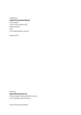 Published by:
Indian Pharmaceutical Alliance
A-205 Sangam
14B S V Road, Santacruz (W)
Mumbai 400 054
India
E-mail: dgshah@vision-india.com
February 2018
Printed by:
Spenta Multimedia Pvt Ltd
Peninsula Spenta, Mathuradas Mill Compound
N. M. Joshi Marg, Mumbai 400 013
© Indian Pharmaceutical Alliance
 