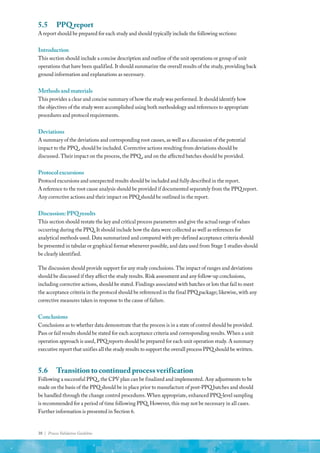 38 | Process Validation Guideline
5.5	 PPQ report
A report should be prepared for each study and should typically include the following sections:
Introduction
This section should include a concise description and outline of the unit operations or group of unit
operations that have been qualified. It should summarize the overall results of the study, providing back
ground information and explanations as necessary.
Methodsandmaterials
This provides a clear and concise summary of how the study was performed. It should identify how
the objectives of the study were accomplished using both methodology and references to appropriate
procedures and protocol requirements.
Deviations
A summary of the deviations and corresponding root causes, as well as a discussion of the potential
impact to the PPQ , should be included. Corrective actions resulting from deviations should be
discussed. Their impact on the process, the PPQ , and on the affected batches should be provided.
Protocolexcursions
Protocol excursions and unexpected results should be included and fully described in the report.
A reference to the root cause analysis should be provided if documented separately from the PPQ report.
Any corrective actions and their impact on PPQ should be outlined in the report.
Discussion:PPQresults
This section should restate the key and critical process parameters and give the actual range of values
occurring during the PPQ. It should include how the data were collected as well as references for
analytical methods used. Data summarized and compared with pre-defined acceptance criteria should
be presented in tabular or graphical format whenever possible, and data used from Stage 1 studies should
be clearly identified.
The discussion should provide support for any study conclusions. The impact of ranges and deviations
should be discussed if they affect the study results. Risk assessment and any follow-up conclusions,
including corrective actions, should be stated. Findings associated with batches or lots that fail to meet
the acceptance criteria in the protocol should be referenced in the final PPQ package; likewise, with any
corrective measures taken in response to the cause of failure.
Conclusions
Conclusions as to whether data demonstrate that the process is in a state of control should be provided.
Pass or fail results should be stated for each acceptance criteria and corresponding results. When a unit
operation approach is used, PPQ reports should be prepared for each unit operation study. A summary
executive report that unifies all the study results to support the overall process PPQ should be written.
5.6	 Transition to continued process verification
Following a successful PPQ , the CPV plan can be finalized and implemented. Any adjustments to be
made on the basis of the PPQ should be in place prior to manufacture of post-PPQ batches and should
be handled through the change control procedures. When appropriate, enhanced PPQ-level sampling
is recommended for a period of time following PPQ. However, this may not be necessary in all cases.
Further information is presented in Section 6.
 