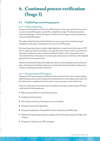 Process Validation Guideline | 41
6.1	 Establishing a monitoring program
6.1.1	 Purpose and strategy
A program of Continued Process Verification (CPV) provides a means to ensure that processes remain
in a state of control following the successful Process Qualification stage. The information and data
collected during Stages 1 and 2 set the stage for an effective control strategy in routine manufacturing
and a meaningful CPV program.
The understanding of functional relationships between process inputs and corresponding outputs
established in earlier stages is fundamental to the success of the CPV program.
Continued monitoring of process variables enables adjustments to inputs covered in the scope of a CPV
plan. It compensates for process variability, to ensuring that outputs remain consistent. Since all sources
of potential variability may not be anticipated and defined in Stages 1 and 2, unanticipated events or
trends identified from continued process monitoring may indicate process control issues and/or highlight
opportunities for process improvement.
Science and risk-based tools help achieve high levels of process understanding during the development
phase, and subsequent knowledge management across the product life stages facilitates implementing
continuous monitoring (see Sections 4.0 and 5.0).
6.1.2	 Documenting the CPV program
Planning for CPV begins during the establishment of the commercial-scale control strategy in Stage 1.
High-level quality system policies and documents should outline how various departments interact and
how information is compiled and reviewed in order to ensure maintenance of the validated state.
Under such a policy document as well as a process validation master plan, a product-specific CPV plan
should include the following elements:
ƒ
ƒ Roles and responsibilities of various functional groups.
ƒ
ƒ Sampling and testing strategy.
ƒ
ƒ Data analysis methods (e.g., statistical process control methods).
ƒ
ƒ Acceptance criteria (where appropriate).
ƒ
ƒ Strategy for handling Out-of-Trend (OOT) and Out-of-Specification (OOS) results.
ƒ
ƒ Mechanism for determining what process changes and/or trends require going back to Stage 1 and/
or Stage 2.
ƒ
ƒ Timing for re-evaluation of the CPV testing plan.
6.	 Continued process verification
(Stage 3)
 