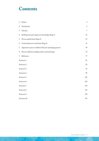 Process Validation Guideline | 1
Contents
1.	Preface	 3
2.	Introduction	 5
3.	Glossary	 7
4.	 Building and capturing process knowledge (Stage 1)	 13
5.	 Process qualification (Stage 2)	 27
6.	 Continued process verification (Stage 3)	 41
7.	 Approach to process validation lifecycle of packaging process	 49
8. 	 Process validation enabling systems and technology	 55
9.	References	 77
Annexure 1 	 81
Annexure 2	 83
Annexure 3	 91
Annexure 4	 99
Annexure 5	 123
Annexure 6	 128
Annexure 7	 134
Annexure 8	 143
Annexure 9	 178
Annexure 10	 179
 