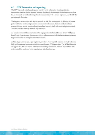 46 | Process Validation Guideline
6.3	 CPV data review and reporting
The CPV plan needs to include a frequency of review of the information from data collection
mechanisms as well as Quality Systems. It should also identify circumstances for, and a process to allow
for, an immediate review based on significant issues identified with a process or product, and identify the
participants in the review.
The frequency of data review will depend primarily on risk. The starting point for defining the review
period will be the most recent process risk communication document. As more production data is
generated, deeper process understanding is gained and control is likely to be more easily demonstrated.
Thus, the period or intensity of review may be reduced.
An annual commercial data compilation effort in preparation for Annual Product Review (APR) may
be sufficient. However, more frequent data reviews and comparisons to defined acceptance criteria may
help manufacturers be more proactive and less reactive.
APR packages are necessary, as per regulatory guidelines. However, APR exercises are likely to become
high-level reviews and summaries of multiple, more frequent CPV data reviews. The APR will identify
any gaps in the CPV data reviews and will summarize long-term trends, but more frequent CPV data
reviews should be performed by the manufacturer at defined intervals.
 