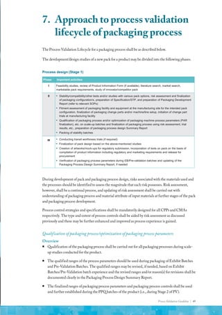 Process Validation Guideline | 49
The Process Validation Lifecycle for a packaging process shall be as described below.
The development/design studies of a new pack for a product may be divided into the following phases.
Process design (Stage 1)
Phase Important activities
I Feasibility studies, review of Product Information Form (if available), literature search, market search,
marketable pack requirements, study of innovator/competitor pack
II ▪ Stability/compatibility/other tests and/or studies with various pack options, risk assessment and finalization
of packaging configuration/s, preparation of Specification/STP, and preparation of Packaging Development
Report (refer to relevant SOPs)
▪ Fitment assessment of packaging facility and equipment at the manufacturing site for the intended pack
configuration, finalization of packaging change parts and/or machine/line setup, initiation of change part
trials at manufacturing facility
▪ Qualification of packaging process and/or optimization of packaging machine process parameters (PAR
finalization), etc. on scale-up batches and finalization of packaging process using risk assessment, trial
results, etc., preparation of packaging process design Summary Report
▪ Packing of stability batches
III ▪ Conducting transit worthiness trials (if required)
▪ Finalization of pack design based on the above-mentioned studies
▪ Creation of artworks/mock-ups for regulatory submission, incorporation of texts on pack on the basis of
compilation of product information including regulatory and marketing requirements and release for
procurement
▪ Verification of packaging process parameters during EB/Pre-validation batches and updating of the
Packaging Process Design Summary Report, if needed
During development of pack and packaging process design, risks associated with the materials used and
the processes should be identified to assess the magnitude that each risk possesses. Risk assessment,
however, shall be a continual process, and updating of risk assessment shall be carried out with
understanding of packaging process and material attribute of input materials at further stages of the pack
and packaging process development.
Process control strategies and specifications shall be mandatorily designed for all CPPs and CMAs
respectively. The type and extent of process controls shall be aided by risk assessment as discussed
previously and these may be further enhanced and improved as process experience is gained.
Qualification of packaging process/optimization of packaging process parameters
Overview
ƒ
ƒ Qualification of the packaging process shall be carried out for all packaging processes during scale-
up studies conducted for the product.
ƒ
ƒ The qualified ranges of the process parameters should be used during packaging of Exhibit Batches
and Pre-Validation Batches. The qualified ranges may be revised, if needed, based on Exhibit
Batches/Pre-Validation batch experience and the revised ranges and/or reason(s) for revisions shall be
documented clearly in the Packaging Process Design Summary Report.
ƒ
ƒ The finalized ranges of packaging process parameters and packaging process controls shall be used
and further established during the PPQ batches of the product (i.e., during Stage 2 of PV).
7.	 Approach to process validation
lifecycle of packaging process
 