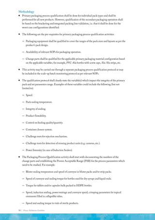 50 | Process Validation Guideline
Methodology
ƒ
ƒ Primary packaging process qualification shall be done for individual pack types and shall be
performed for all new products. However, qualification of the secondary packaging operation shall
be based on the bracketing and integrated packing line validation, i.e. that it shall be done for the
worst case configurations identified.
ƒ
ƒ The following are the pre-requisites for primary packaging process qualification activities:
—
— Packaging equipment shall be qualified to cover the ranges of the pack sizes and layouts as per the
product’s pack design.
—
— Availability of relevant SOPs for packaging operation.
—
— Change parts shall be qualified for the applicable primary packaging material configuration based
on the applicable variables, for example, PVC-Alu bottles with screw caps, Alu-Alu strips, etc.
ƒ
ƒ This activity may be carried out through a separate packaging process qualification protocol or may
be included in the scale-up batch monitoring protocol as per relevant SOPs.
ƒ
ƒ The qualification protocol shall clearly state the variable(s) which impact the integrity of the primary
pack and set parameters range. Examples of these variables could include the following (but not
limited to):
—
— Speed.
—
— Pack sealing temperature.
—
— Integrity of sealing.
—
— Product flowability.
—
— Control on feeding quality/quantity.
—
— Container closure system.
—
— Challenge tests for rejection mechanism.
—
— Challenge tests for detection of missing product units (e.g. cameras, etc.).
—
— Power Intensity (in case of Induction Sealers).
ƒ
ƒ The Packaging Process Qualification activity shall start with documenting the numbers of the
change parts and establishing the Proven Acceptable Range (PAR) for the process parameters which
need to be studied. For example:
—
— Blister sealing temperature and speed of conveyor in blister packs and/or strip packs.
—
— Speed of conveyor and sealing torque for bottles used for dry syrups and liquid orals.
—
— Torque for tablets and/or capsules bulk packed in HDPE bottles.
—
— Speed, induction sealing, power wattage and conveyor speed, crimping parameters for topical
ointments filled in collapsible tubes.
—
— Speed and sealing torque in vials of sterile products.
 