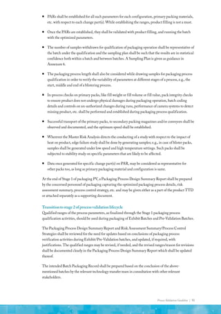 Process Validation Guideline | 51
ƒ
ƒ PARs shall be established for all such parameters for each configuration, primary packing materials,
etc. with respect to each change part(s). While establishing the ranges, product filling is not a must.
ƒ
ƒ Once the PARs are established, they shall be validated with product filling, and running the batch
with the optimized parameters.
ƒ
ƒ The number of samples withdrawn for qualification of packaging operation shall be representative of
the batch under the qualification and the sampling plan shall be such that the results are in statistical
confidence both within a batch and between batches. A Sampling Plan is given as guidance in
Annexure 6.
ƒ
ƒ The packaging process length shall also be considered while drawing samples for packaging process
qualification in order to verify the variability of parameters at different stages of a process, e.g., the
start, middle and end of a blistering process.
ƒ
ƒ In-process checks on primary packs, like fill weight or fill volume or fill value, pack integrity checks
to ensure product does not undergo physical damages during packaging operation, batch coding
details and controls on un-authorized changes during runs, performance of camera systems to detect
missing product, etc. shall be performed and established during packaging process qualification.
ƒ
ƒ Successful transport of the primary packs, to secondary packing magazines and/or conveyors shall be
observed and documented, and the optimum speed shall be established.
ƒ
ƒ Wherever the Master Risk Analysis directs the conducting of a study with respect to the impact of
heat on product, edge failure study shall be done by generating samples; e.g., in case of blister packs,
samples shall be generated under low speed and high temperature settings. Such packs shall be
subjected to stability study on specific parameters that are likely to be affected.
ƒ
ƒ Data once generated for specific change part(s) on PAR, may be considered as representative for
other packs too, as long as primary packaging material and configuration is same.
At the end of Stage 1 of packaging PV, a Packaging Process Design Summary Report shall be prepared
by the concerned personnel of packaging capturing the optimized packaging process details, risk
assessment summary, process control strategy, etc. and may be given either as a part of the product TTD
or attached separately as a supporting document.
Transitiontostage2ofprocessvalidationlifecycle
Qualified ranges of the process parameters, as finalized through the Stage 1 packaging process
qualification activities, should be used during packaging of Exhibit Batches and Pre-Validation Batches.
The Packaging Process Design Summary Report and Risk Assessment Summary/Process Control
Strategies shall be reviewed for the need for updates based on conclusions of packaging process
verification activities during Exhibit/Pre-Validation batches, and updated, if required, with
justifications. The qualified ranges may be revised, if needed, and the revised ranges/reason for revisions
shall be documented clearly in the Packaging Process Design Summary Report which shall be updated
thereof.
The intended Batch Packaging Record shall be prepared based on the conclusion of the above-
mentioned batches by the relevant technology transfer team in consultation with other relevant
stakeholders.
 