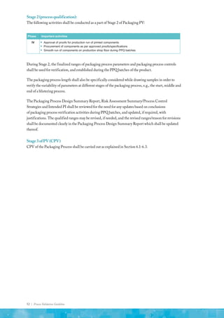 52 | Process Validation Guideline
Stage2(processqualification):
The following activities shall be conducted as a part of Stage 2 of Packaging PV:
Phase Important activities
IV ▪ Approval of proofs for production run of printed components
▪ Procurement of components as per approved proofs/specifications
▪ Smooth run of components on production shop floor during PPQ batches
During Stage 2, the finalized ranges of packaging process parameters and packaging process controls
shall be used for verification, and established during the PPQ batches of the product.
The packaging process length shall also be specifically considered while drawing samples in order to
verify the variability of parameters at different stages of the packaging process, e.g., the start, middle and
end of a blistering process.
The Packaging Process Design Summary Report, Risk Assessment Summary/Process Control
Strategies and Intended PI shall be reviewed for the need for any updates based on conclusions
of packaging process verification activities during PPQ batches, and updated, if required, with
justifications. The qualified ranges may be revised, if needed, and the revised ranges/reason for revisions
shall be documented clearly in the Packaging Process Design Summary Report which shall be updated
thereof.
Stage3ofPV(CPV)
CPV of the Packaging Process shall be carried out as explained in Section 6.1-6.3.
 