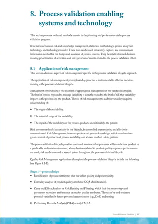 Process Validation Guideline | 55
This section presents tools and methods to assist in the planning and performance of the process
validation program.
It includes sections on risk and knowledge management, statistical methodology, process analytical
technology, and technology transfer. These tools can be used to identify, capture, and communicate
information needed for the design and assurance of process control. They facilitate informed decision
making, prioritization of activities, and interpretation of results related to the process validation effort.
8.1	 Application of risk management
This section addresses aspects of risk management specific to the process validation lifecycle approach.
The application of risk management principles and approaches is instrumental to effective decision-
making in the process validation lifecycle.
Management of variability is one example of applying risk management in the validation lifecycle.
The level of control required to manage variability is directly related to the level of risk that variability
imparts to the process and the product. The use of risk management to address variability requires
understanding of:
ƒ
ƒ The origin of the variability.
ƒ
ƒ The potential range of the variability.
ƒ
ƒ The impact of the variability on the process, product, and ultimately, the patient.
Risk assessment should occur early in the lifecycle, be controlled appropriately, and effectively
communicated. Risk Management increases product and process knowledge, which translates into
greater control of product and process variability, and a lower residual risk to patients.
The process validation lifecycle provides continued assurance that processes will manufacture product in
a predictable and consistent manner, where decisions related to product quality or process performances
are made, risk can be assessed at several points throughout the process validation lifecycle.
Quality Risk Management applications throughout the process validation lifecycle include the following
(see Figure 8.1-1):
Stage1—processdesign
ƒ
ƒ Identification of product attributes that may affect quality and patient safety.
ƒ
ƒ Criticality analysis of product quality attributes (CQA identification).
ƒ
ƒ Cause and Effect Analysis or Risk Ranking and Filtering, which link the process steps and
parameters to process performance or product quality attributes. These can be used to screen
potential variables for future process characterization (e.g., DoE) and testing.
ƒ
ƒ Preliminary Hazards Analysis (PHA) or early FMEA.
8.	 Process validation enabling
systems and technology
 