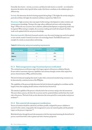 58 | Process Validation Guideline
Generally, three factors – severity, occurrence, and detection (also known as controls) – are evaluated to
determine the relative risk of specific failure modes. Each factor contributes to the validation plan in a
different way.
Severity: this determines the level of testing required during Stage 2. The higher the severity rating for a
particular attribute, the higher the statistical confidence required (see Table 8.1-2).
Occurrence: high occurrence rates may require further testing or development to reduce variation and
increase process knowledge. Testing at this stage reduces additional and more costly testing during
Stage 3. When the true occurrence rate is unknown, additional development or engineering studies may
be required. When testing is complete, the occurrence ranking and overall risk rating for the failure
mode can be updated with the new process knowledge.
Detection (controls): if the level of assessed controls is zero, the control strategy may need to be updated
or new controls created. Controls do not have to be technology-based. The HACCP system is an
example of a control, as are procedures and training.
Table 8.1-2 Severity rating and sampling requirements
Risk severity rating
Statistical and sampling
requirements
Example confidence
level required
High +++ 99%
Medium ++ 95%
Low + 90%
8.1.3	 Risk management in stage 3 (continued process verification)
The continued process verification stage is the longest segment of the process validation lifecycle.
It starts with an assessment of process capabilities and continues through a review of the output from
process characterization, PPQ , and historical data.
The level of enhanced sampling that may be in place when commercial manufacturing commences can
be determined by a statistical review of the PPQ data.
The capabilities of the processes help determine the level of enhanced sampling for an attribute and the
length of time that sampling should continue at that level (see Section 8.2).
The statistical capability of the process is directly tied to the occurrence rating in the risk assessments.
The more robust a process, the lower the occurrence rate for a potential failure and the lower the overall
risk to the process. The level of risk can also determine the review period for certain product and process
attributes(14)
.
8.1.4	 Raw material risk management considerations
Sources of variation should be understood, and where possible, mitigated for process validation to
succeed. In this context, using quality risk management to assess raw material quality and the potential
impact on the process is important (22)
.
Risk identification through focused risk assessments is the first step toward attaining the desired level of
process control from both a risk-to-patient and risk-to-business perspective.
 