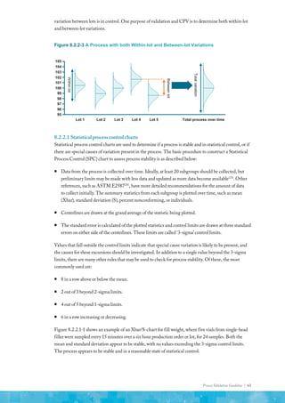 Process Validation Guideline | 63
variation between lots is in control. One purpose of validation and CPV is to determine both within-lot
and between-lot variations.
Figure 8.2.2-3 A Process with both Within-lot and Between-lot Variations
105
104
98
97
96
95
Lot 1 Lot 2 Lot 3 Lot 4 Lot 5 Total process over time
Total
variation
103
102
101
100
99
Within
lot
Between
lot
8.2.2.1	Statisticalprocesscontrolcharts
Statistical process control charts are used to determine if a process is stable and in statistical control, or if
there are special causes of variation present in the process. The basic procedure to construct a Statistical
Process Control (SPC) chart to assess process stability is as described below:
ƒ
ƒ Data from the process is collected over time. Ideally, at least 20 subgroups should be collected, but
preliminary limits may be made with less data and updated as more data become available(23)
. Other
references, such as ASTM E2587(28)
, have more detailed recommendations for the amount of data
to collect initially. The summary statistics from each subgroup is plotted over time, such as mean
(Xbar), standard deviation (S), percent nonconforming, or individuals.
ƒ
ƒ Centerlines are drawn at the grand average of the statistic being plotted.
ƒ
ƒ The standard error is calculated of the plotted statistics and control limits are drawn at three standard
errors on either side of the centerlines. These limits are called ‘3-sigma’ control limits.
Values that fall outside the control limits indicate that special cause variation is likely to be present, and
the causes for these excursions should be investigated. In addition to a single value beyond the 3-sigma
limits, there are many other rules that may be used to check for process stability. Of these, the most
commonly used are:
ƒ
ƒ 8 in a row above or below the mean.
ƒ
ƒ 2 out of 3 beyond 2-sigma limits.
ƒ
ƒ 4 out of 5 beyond 1-sigma limits.
ƒ
ƒ 6 in a row increasing or decreasing.
Figure 8.2.2.1-1 shows an example of an Xbar/S-chart for fill weight, where five vials from single-head
filler were sampled every 15 minutes over a six hour production order or lot, for 24 samples. Both the
mean and standard deviation appear to be stable, with no values exceeding the 3-sigma control limits.
The process appears to be stable and in a reasonable state of statistical control.
 