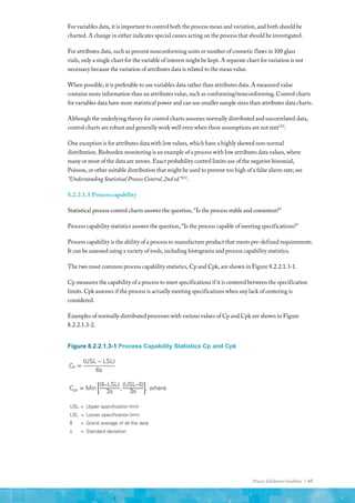 Process Validation Guideline | 65
For variables data, it is important to control both the process mean and variation, and both should be
charted. A change in either indicates special causes acting on the process that should be investigated.
For attributes data, such as percent nonconforming units or number of cosmetic flaws in 100 glass
vials, only a single chart for the variable of interest might be kept. A separate chart for variation is not
necessary because the variation of attributes data is related to the mean value.
When possible, it is preferable to use variables data rather than attributes data. A measured value
contains more information than an attributes value, such as conforming/nonconforming. Control charts
for variables data have more statistical power and can use smaller sample sizes than attributes data charts.
Although the underlying theory for control charts assumes normally distributed and uncorrelated data,
control charts are robust and generally work well even when these assumptions are not met(23)
.
One exception is for attributes data with low values, which have a highly skewed non-normal
distribution. Bioburden monitoring is an example of a process with low attributes data values, where
many or most of the data are zeroes. Exact probability control limits use of the negative binomial,
Poisson, or other suitable distribution that might be used to prevent too high of a false alarm rate; see
“Understanding Statistical Process Control, 2nd ed.”(25)
.
8.2.2.1.3 Process capability
Statistical process control charts answer the question, “Is the process stable and consistent?”
Process capability statistics answer the question, “Is the process capable of meeting specifications?”
Process capability is the ability of a process to manufacture product that meets pre-defined requirements.
It can be assessed using a variety of tools, including histograms and process capability statistics.
The two most common process capability statistics, Cp and Cpk, are shown in Figure 8.2.2.1.3-1.
Cp measures the capability of a process to meet specifications if it is centered between the specification
limits. Cpk assesses if the process is actually meeting specifications when any lack of centering is
considered.
Examples of normally distributed processes with various values of Cp and Cpk are shown in Figure
8.2.2.1.3-2.
Figure 8.2.2.1.3-1 Process Capability Statistics Cp and Cpk
Cp =
(USL – LSL)
6s
Cpk = Min
(�
x–LSL)
3s
,
(USL–�
x)
3s
, where
USL = Upper specification limit
LSL = Lower specification limit
�
x = Grand average of all the data
s = Standard deviation
 
