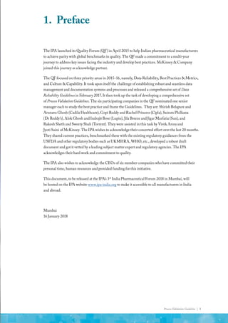 Process Validation Guideline | 3
1.	Preface
The IPA launched its Quality Forum (QF) in April 2015 to help Indian pharmaceutical manufacturers
to achieve parity with global benchmarks in quality. The QF made a commitment to a multi-year
journey to address key issues facing the industry and develop best practices. McKinsey & Company
joined this journey as a knowledge partner.
The QF focused on three priority areas in 2015–16, namely, Data Reliability, Best Practices & Metrics,
and Culture & Capability. It took upon itself the challenge of establishing robust and seamless data
management and documentation systems and processes and released a comprehensive set of Data
Reliability Guidelines in February 2017. It then took up the task of developing a comprehensive set
of Process Validation Guidelines. The six participating companies in the QF nominated one senior
manager each to study the best practice and frame the Guidelines. They are: Shirish Belapure and
Arunava Ghosh (Cadila Healthcare), Gopi Reddy and Rachel Princess (Cipla), Sairam Philkana
(Dr Reddy’s), Alok Ghosh and Indrajit Bose (Lupin), Jila Breeze and Jigar Marfatia (Sun), and
Rakesh Sheth and Sweety Shah (Torrent). They were assisted in this task by Vivek Arora and
Jyoti Saini of McKinsey. The IPA wishes to acknowledge their concerted effort over the last 20 months.
They shared current practices, benchmarked these with the existing regulatory guidances from the
USFDA and other regulatory bodies such as UKMHRA, WHO, etc., developed a robust draft
document and got it vetted by a leading subject matter expert and regulatory agencies. The IPA
acknowledges their hard work and commitment to quality.
The IPA also wishes to acknowledge the CEOs of six member-companies who have committed their
personal time, human resources and provided funding for this initiative.
This document, to be released at the IPA’s 3rd
India Pharmaceutical Forum 2018 in Mumbai, will
be hosted on the IPA website www.ipa-india.org to make it accessible to all manufacturers in India
and abroad.
Mumbai
16 January 2018
 