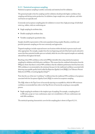 Process Validation Guideline | 67
8.2.3	 Statistical acceptance sampling
Statistical acceptance sampling is another commonly used statistical tool for validation.
The general principle is that the sampling used for validation should provide higher confidence than
sampling used during routine production. In validation, larger sample sizes, more replicates, and other
such factors are typically used.
Commonly used acceptance sampling plans for validation to ensure that a high percentage of individual
units (e.g., tablets, vials) are conforming are:
ƒ
ƒ Single sampling for attributes data.
ƒ
ƒ Double sampling for attributes data.
ƒ
ƒ Variables sampling for quantitative data.
Samples should be representative of the entire population being sampled. Random, stratified, and
periodic/systematic sampling are the most commonly used approaches.
Targeted sampling to include suspected worst-case locations within the batch or process may be used
when appropriate. For example, samples from the very beginning and end of the batch may be selected to
assure that these potential trouble spots are included, while the rest of the required samples are randomly
selected from throughout the batch.
Reaching at least 90% confidence at the end of PPQ is desirable when using statistical acceptance
sampling for validation with little prior confidence. This means that the combined information from the
PPQ runs shows that there is at least 90% confidence that the validation performance level has been met;
90% confidence is recommended as the minimum because it is the traditional confidence associated with
detecting unacceptable quality levels (called the Rejection Quality Level [RQL], Lot Tolerance Percent
Defective [LTPD], or Limiting Quality [LQ ])(29)
.
Note that this use of the term “confidence” is different than the traditional 95% confidence of acceptance
associated with the Acceptance Quality Limit (AQL) in routine lot acceptance sampling.
The AQL relates to the Type I error of incorrectly rejecting an acceptable lot, while the 90% minimum
confidence recommended here refers to the Type II error of incorrectly accepting an unacceptable
process.
ƒ
ƒ Single sampling for attributes is the simplest type of sampling. For example, a sampling plan of
n=388 units, accept on 1 non-conformance, reject on 2, would detect a 1% non-conformance rate
with 90% confidence.
The statistical operating characteristic curve for this sampling plan is shown in Figure 8.2.3-1.
 