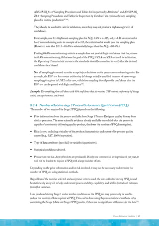 Process Validation Guideline | 69
ANSI/ASQ Z1.4 “Sampling Procedures and Tables for Inspection by Attributes” and ANSI/ASQ
Z1.9 “Sampling Procedures and Tables for Inspection by Variables” are commonly used sampling
plans for routine production(47, 48)
.
They should be used with care for validation, since they may not provide a high enough level of
confidence.
For example, one Z1.4 tightened sampling plan for AQL 0.4% is n=315, a=2, r=3. If a validation lot
has 2 nonconforming units in a sample of n=315, the validation lot would pass the sampling plan.
(However, note that 2/315 = 0.63% is substantially larger than the AQL of 0.4 %.)
Finding 0.63% nonconforming units in a sample does not provide high confidence that the process
is ≤0.4% nonconforming, if that was the goal of the PPQ. If Z1.4 and Z1.9 are used for validation,
the Operating Characteristic curves in the standards should be consulted to verify that the desired
confidence is achieved.
Not all sampling plans used to make accept/reject decisions are for percent nonconforming units. For
example, the USP test for content uniformity (of dosage units) is specified in terms of a two-stage
sampling plan given in USP. In this case, validation sampling should provide confidence that the
USP test can be passed with high confidence(30)
.
Example:The sampling plan will show with 95% confidence that the routine USP content uniformity (of dosage
units) test requirements can be met.
8.2.4	 Number of lots for stage 2 Process Performance Qualification (PPQ )
The number of lots required for Stage 2 PPQ depends on the following:
ƒ
ƒ Prior information about the process available from Stage 1 Process Design or quality history from
similar processes. The more scientific evidence already available to establish that the process is
capable of consistently delivering quality product, the fewer the number of PPQ lots required.
ƒ
ƒ Risk factors, including criticality of the product characteristics and extent of in-process quality
control (e.g., PAT, 100% inspection).
ƒ
ƒ Type of data: attributes (pass/fail) or variables (quantitative).
ƒ
ƒ Statistical confidence desired.
ƒ
ƒ Production rate (i.e., how often lots are produced). If only one commercial lot is produced per year, it
will not be feasible to require a PPQ with a large number of lots.
Depending on the prior information and/or risk involved, it may not be necessary to determine the
number of PPQ lots using statistical methods.
Regardless of the number selected and acceptance criteria used, the data collected during PPQ should
be statistically analyzed to help understand process stability, capability, and within (intra) and between
(inter) lot variation.
Lots produced during Stage 1 under similar conditions as the PPQ lots may potentially be used to
reduce the number of lots required at PPQ. This can be done using Bayesian statistical methods or by
combining the Stage 1 data and Stage 2 PPQ results, if there are no significant differences in the data(31)
.
 