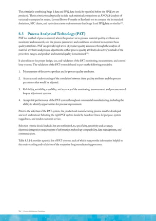 70 | Process Validation Guideline
The criteria for combining Stage 1 data and PPQ data should be specified before the PPQ lots are
produced. These criteria would typically include such statistical comparisons as ANOVA (analysis of
variance) to compare lot means, Levene/Brown-Forsythe or Bartlett’s test to compare the lot standard
deviations, SPC charts, and equivalence tests to demonstrate that Stage 1 and PPQ data are similar(32)
.
8.3	 Process Analytical Technology (PAT)
PAT is a method of process control, where the product or in-process material quality attributes are
monitored and measured, and the process parameters and conditions are altered to maintain those
quality attributes. PAT can provide high levels of product quality assurance through the analysis of
material attributes and process adjustments so that process quality attributes do not vary outside of the
prescribed ranges, and product and material quality is maintained(33)
.
It also relies on the proper design, use, and validation of the PAT monitoring, measurement, and control
loop systems. The validation of the PAT system is based in part on the following principles:
1.	 Measurement of the correct product and in-process quality attributes.
2.	 Accuracy and understanding of the correlation between these quality attributes and the process
parameters that would be adjusted.
3.	 Reliability, suitability, capability, and accuracy of the monitoring, measurement, and process control
loop or adjustment systems.
4.	 Acceptable performance of the PAT system throughout commercial manufacturing, including the
ability to identify opportunities for process improvement.
Prior to the selection of the PAT system, the product and manufacturing process must be developed
and well understood. Selecting the right PAT system should be based on fitness for purpose, system
ruggedness, and vendor customer service.
Selection criteria should include, but are not limited, to, specificity, sensitivity and accuracy,
electronic integration requirements of information technology compatibility, data management, and
communication.
Table 8.3.1-1 provides a partial list of PAT systems, each of which may provide information helpful to
the understanding and validation of the respective drug manufacturing processes.
 