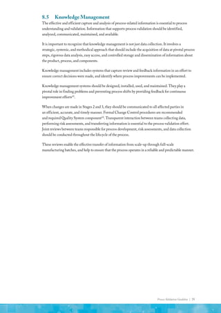 Process Validation Guideline | 75
8.5	 Knowledge Management
The effective and efficient capture and analysis of process-related information is essential to process
understanding and validation. Information that supports process validation should be identified,
analyzed, communicated, maintained, and available.
It is important to recognize that knowledge management is not just data collection. It involves a
strategic, systemic, and methodical approach that should include the acquisition of data at pivotal process
steps, rigorous data analysis, easy access, and controlled storage and dissemination of information about
the product, process, and components.
Knowledge management includes systems that capture review and feedback information in an effort to
ensure correct decisions were made, and identify where process improvements can be implemented.
Knowledge management systems should be designed, installed, used, and maintained. They play a
pivotal role in finding problems and preventing process shifts by providing feedback for continuous
improvement efforts(4)
.
When changes are made in Stages 2 and 3, they should be communicated to all affected parties in
an efficient, accurate, and timely manner. Formal Change Control procedures are recommended
and required Quality System component(4)
. Transparent interaction between teams collecting data,
performing risk assessments, and transferring information is essential to the process validation effort.
Joint reviews between teams responsible for process development, risk assessments, and data collection
should be conducted throughout the lifecycle of the process.
These reviews enable the effective transfer of information from scale-up through full-scale
manufacturing batches, and help to ensure that the process operates in a reliable and predictable manner.
 