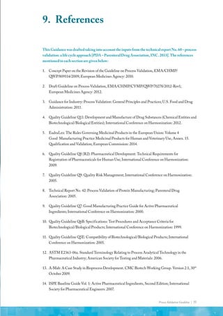 Process Validation Guideline | 77
This Guidance was drafted taking into account the inputs from the technical report No. 60 – process
validation: a life cycle approach [PDA – Parenteral Drug Association, INC. 2013]. The references
mentioned in each section are given below:
1.	 Concept Paper on the Revision of the Guideline on Process Validation, EMA/CHMP/
QWP/809114/2009; European Medicines Agency: 2010.
2.	 Draft Guideline on Process Validation, EMA/CHMP/CVMP/QWP/70278/2012-Rev1;
European Medicines Agency: 2012.
3.	 Guidance for Industry: Process Validation: General Principles and Practices; U.S. Food and Drug
Administration: 2011.
4.	 Quality Guideline Q11: Development and Manufacture of Drug Substances (Chemical Entities and
Biotechnological/Biological Entities); International Conference on Harmonization: 2012.
5.	 EudraLex: The Rules Governing Medicinal Products in the European Union: Volume 4
Good Manufacturing Practice Medicinal Products for Human and Veterinary Use, Annex. 15.
Qualification and Validation; European Commission: 2014.
6.	 Quality Guideline Q8 (R2): Pharmaceutical Development: Technical Requirements for
Registration of Pharmaceuticals for Human Use; International Conference on Harmonization:
2009.
7.	 Quality Guideline Q9: Quality Risk Management; International Conference on Harmonization:
2005.
8.	 Technical Report No. 42: Process Validation of Protein Manufacturing; Parenteral Drug
Association: 2005.
9.	 Quality Guideline Q7: Good Manufacturing Practice Guide for Active Pharmaceutical
Ingredients; International Conference on Harmonization: 2000.
10.	 Quality Guideline Q6B: Specifications: Test Procedures and Acceptance Criteria for
Biotechnological/Biological Products; International Conference on Harmonization: 1999.
11.	 Quality Guideline Q5E: Compatibility of Biotechnological/Biological Products; International
Conference on Harmonization: 2005.
12.	 ASTM E2363-06a. Standard Terminology Relating to Process Analytical Technology in the
Pharmaceutical Industry; American Society for Testing and Materials: 2006.
13.	 A-Mab: A Case Study in Bioprocess Development. CMC Biotech Working Group. Version 2.1, 30th
October 2009.
14.	 ISPE Baseline Guide Vol. 1: Active Pharmaceutical Ingredients, Second Edition; International
Society for Pharmaceutical Engineers: 2007.
9.	References
 