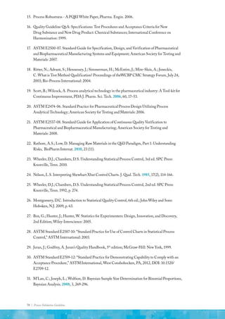 78 | Process Validation Guideline
15.	 Process Robustness - A PQRI White Paper, Pharma. Engin. 2006.
16.	 Quality Guideline Q6A: Specifications: Test Procedures and Acceptance Criteria for New
Drug Substance and New Drug Product: Chemical Substances; International Conference on
Harmonization: 1999.
17.	 ASTM E2500-07. Standard Guide for Specification, Design, and Verification of Pharmaceutical
and Biopharmaceutical Manufacturing Systems and Equipment; American Society for Testing and
Materials: 2007.
18.	 Ritter, N.; Advant, S.; Hennessey, J.; Simmerman, H.; McEntire, J.; Mire-Sluis, A.; Joneckis,
C. What is Test Method Qualification? Proceedings of theWCBP CMC Strategy Forum, July 24,
2003; Bio-Process International: 2004.
19.	 Scott, B.; Wilcock, A. Process analytical technology in the pharmaceutical industry: A Tool-kit for
Continuous Improvement, PDA J. Pharm. Sci. Tech. 2006, 60, 17–53.
20.	 ASTM E2474-06. Standard Practice for Pharmaceutical Process Design Utilizing Process
Analytical Technology; American Society for Testing and Materials: 2006.
21.	 ASTM E2537-08. Standard Guide for Application of Continuous Quality Verification to
Pharmaceutical and Biopharmaceutical Manufacturing; American Society for Testing and
Materials: 2008.
22.	 Rathore, A.S.; Low, D. Managing Raw Materials in the QbD Paradigm, Part 1: Understanding
Risks, BioPharm Internat. 2010, 23 (11).
23.	 Wheeler, D.J.; Chambers, D.S. Understanding Statistical Process Control, 3rd ed. SPC Press:
Knoxville, Tenn. 2010.
24.	 Nelson, L.S. Interpreting Shewhart Xbar Control Charts. J. Qual. Tech. 1985, 17(2), 114-166.
25.	 Wheeler, D.J.; Chambers, D.S. Understanding Statistical Process Control, 2nd ed. SPC Press:
Knoxville, Tenn. 1992, p. 274.
26.	 Montgomery, D.C. Introduction to Statistical Quality Control, 6th ed.; John Wiley and Sons:
Hoboken, N.J. 2009, p. 63.
27.	 Box, G.; Hunter, J.; Hunter, W. Statistics for Experimenters: Design, Innovation, and Discovery,
2nd Edition; Wiley-Interscience: 2005.
28.	 ASTM Standard E2587-10: “Standard Practice for Use of Control Charts in Statistical Process
Control,” ASTM International: 2003.
29.	 Juran, J.; Godfrey, A. Juran’s Quality Handbook, 5th
edition; McGraw-Hill: New York, 1999.
30.	 ASTM Standard E2709-12: “Standard Practice for Demonstrating Capability to Comply with an
Acceptance Procedure,” ASTM International, West Conshohocken, PA, 2012, DOI: 10.1520/
E2709-12.
31.	 M’Lan, C.; Joseph, L.; Wolfson, D. Bayesian Sample Size Determination for Binomial Proportions,
Bayesian Analysis. 2008, 3, 269-296.
 