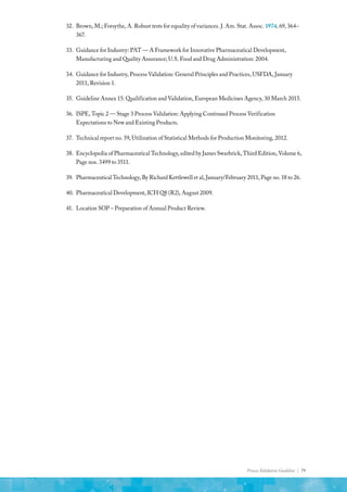 Process Validation Guideline | 79
32.	 Brown, M.; Forsythe, A. Robust tests for equality of variances. J. Am. Stat. Assoc. 1974, 69, 364–
367.
33.	 Guidance for Industry: PAT — A Framework for Innovative Pharmaceutical Development,
Manufacturing and Quality Assurance; U.S. Food and Drug Administration: 2004.
34.	 Guidance for Industry, Process Validation: General Principles and Practices, USFDA, January
2011, Revision 1.
35.	 Guideline Annex 15: Qualification and Validation, European Medicines Agency, 30 March 2015.
36.	 ISPE, Topic 2 — Stage 3 Process Validation: Applying Continued Process Verification
Expectations to New and Existing Products.
37.	 Technical report no. 59, Utilization of Statistical Methods for Production Monitoring, 2012.
38.	 Encyclopedia of Pharmaceutical Technology, edited by James Swarbrick, Third Edition, Volume 6,
Page nos. 3499 to 3511.
39.	 Pharmaceutical Technology, By Richard Kettlewell et al, January/February 2011, Page no. 18 to 26.
40.	 Pharmaceutical Development, ICH Q8 (R2), August 2009.
41.	 Location SOP – Preparation of Annual Product Review.
 