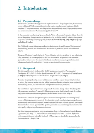 Process Validation Guideline | 5
2.	Introduction
2.1	 Purpose and scope
This Guidance provides useful support for the implementation of a lifecycle approach to pharmaceutical
process validation (PV). It contains information that enables manufacturers to implement globally-
compliant PV programs consistent with the principles of recent lifecycle-based PV guidance documents
and current expectations for Pharmaceutical Quality Systems(1-4)
.
In pharmaceutical manufacturing, “process validation” is the collection and evaluation of data – from the
process design stage through commercial production – that establishes scientific evidence that a process
is capable of consistently delivering a quality product(3)
. Itensuresthatquality,safetyandefficacybydesign
arebuiltintotheproduct.
The PV lifecycle concept links product and process development, the qualification of the commercial
manufacturing processes, and maintenance of the commercial production process in a coordinated
effort(3)
.
This general Guidance is applicable for the Process Validation activities carried out for new and existing
Drug Substance (DS) and Drug Product (DP). This document can be applied as a risk assessment
(gap analysis) in those cases – for example, third party manufacturers and packagers who may have
policies not aligned with this Guidance – in order to determine mitigation strategies.
2.2	Background
The lifecycle philosophy is fundamental in the ICH guidance documents for Pharmaceutical
Development (ICH Q8 (R2), Quality Risk Management (ICH Q9)(7)
, Pharmaceutical Quality Systems
(ICHQ10), and Development and Manufacture of Drug Substances (ICH Q11).
As per the lifecycle philosophy, process validation is not considered as a one-time activity, but rather
an activity that spans the product lifecycle, linking process development, validation of the commercial
manufacturing process, and its maintenance during routine commercial production.
Key considerations in product and process design include the control strategy and use of modern quality
risk management procedures. A successful validation program is one that is initiated early in the product
lifecycle and is not completed until the process or product reaches the end of that lifecycle.
This Guidance follows the principles and general recommendations presented in current regulatory
process validation guidance documents. In the enhanced approach, manufacturing process performance
is continuously monitored and evaluated. It is a scientific and risk-based real-time approach to verify and
demonstrate that a process operates within specified parameters and consistently produces material that
meets quality and process performance requirements.
The three-stage process validation lifecycle classification (Stage 1 – Process Design, Stage 2 – Process
Qualification, and Stage 3 – Continued Process Verification) is used in this Guidance. Application
of these stages is discussed in detail in Sections 3–5. These stages are described in Annexure 1 as the
Process Validation Lifecycle Flow.
 
