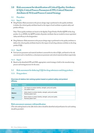 92 | Process Validation Guideline
3.0	 Risk assessment for identification of Critical Quality Attributes
(CQA), Critical Process Parameters (CPP), Critical Material
Attributes (CMA) and Process Control Strategy
3.1	Procedure
3.1.1	 StepA
ƒ
ƒ Drug Product: Risk assessment at the process design stage is performed on the quality attributes
to deduce the critical quality attributes based on the impact of each attribute on patient safety and
product efficacy.
Note: These quality attributes are based on the Quality Target Product Profile (QTPP) of the drug
product. In an ANDA, the QTPP includes all product attributes that are needed to ensure equivalent
safety and efficacy to the drug product.
ƒ
ƒ Drug Substance: Risk assessment at the process design stage is performed on the quality attributes to
deduce the critical quality attributes based on the impact of each drug substance attribute on the drug
product CQA.
3.1.2	 StepB
ƒ
ƒ Each process parameter and material attribute is assessed for its risk to CQAs, and based on the risk
assessment each is classified as a critical process parameter and critical material attribute respectively.
3.1.3	 StepC
ƒ
ƒ Based on the identified CPP and CMA, appropriate control strategy is built in the manufacturing
process and testing processes for the same.
3.2	 Risk assessment for deducing CQA for drug substances and drug products
3.2.1	 Drugproducts
Overview of relative risk ranking system based on patient safety and product
efficacy
Risk rating Criteria
Low
▪ Low impact on product identity, strength, purity and quality
▪ Low patient impact
Medium
▪ Likely impact on product identity, strength, purity and quality
▪ Potential patient harm
High
▪ Direct impact on product identity, strength, purity and quality
▪ Potential patient harm
Risk assessment summary with justification
(The risk ranking based on the table shown above should be identified and justification for each ranking
should be provided.)
 