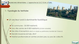  Un secteur rural à dominante touristique
 35 communes - 35 000 habitants
 Une ville centre de 8 500 habitants (à forte notoriété)
 Des sites d’exceptions (dont un classé au patrimoine mondial de l’Unesco)
 Densité moyenne 62 hab. /Km²
 Habitat pavillonnaire et centres anciens peu ou pas de collectifs
1 - Typologie du territoire
Biodéchets Alimentaires – L’approche du S.I.C.T.O.M. d’Uzès
 