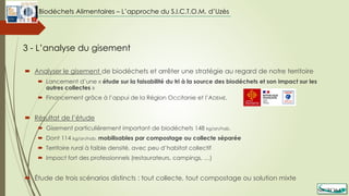  Analyser le gisement de biodéchets et arrêter une stratégie au regard de notre territoire
 Lancement d’une « étude sur la faisabilité du tri à la source des biodéchets et son impact sur les
autres collectes »
 Financement grâce à l’appui de la Région Occitanie et l’ADEME,
 Résultat de l’étude
 Gisement particulièrement important de biodéchets 148 kg/an/hab.
 Dont 114 kg/an/hab. mobilisables par compostage ou collecte séparée
 Territoire rural à faible densité, avec peu d’habitat collectif
 Impact fort des professionnels (restaurateurs, campings, …)
 Étude de trois scénarios distincts : tout collecte, tout compostage ou solution mixte
3 - L’analyse du gisement
Biodéchets Alimentaires – L’approche du S.I.C.T.O.M. d’Uzès
 