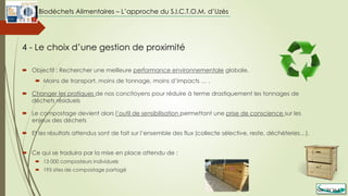  Objectif : Rechercher une meilleure performance environnementale globale,
 Moins de transport, moins de tonnage, moins d’impacts … ,
 Changer les pratiques de nos concitoyens pour réduire à terme drastiquement les tonnages de
déchets résiduels
 Le compostage devient alors l’outil de sensibilisation permettant une prise de conscience sur les
enjeux des déchets
 Et les résultats attendus sont de fait sur l’ensemble des flux (collecte sélective, reste, déchèteries…).
 Ce qui se traduira par la mise en place attendu de :
 13 000 composteurs individuels
 195 sites de compostage partagé
4 - Le choix d’une gestion de proximité
Biodéchets Alimentaires – L’approche du S.I.C.T.O.M. d’Uzès
 