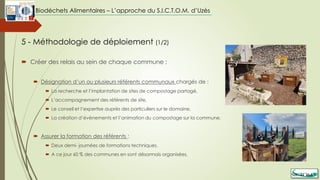  Créer des relais au sein de chaque commune :
 Désignation d’un ou plusieurs référents communaux chargés de :
 La recherche et l’implantation de sites de compostage partagé,
 L’accompagnement des référents de site,
 Le conseil et l’expertise auprès des particuliers sur le domaine,
 La création d’évènements et l’animation du compostage sur la commune.
 Assurer la formation des référents :
 Deux demi- journées de formations techniques,
 A ce jour 60 % des communes en sont désormais organisées.
5 - Méthodologie de déploiement (1/2)
Biodéchets Alimentaires – L’approche du S.I.C.T.O.M. d’Uzès
 