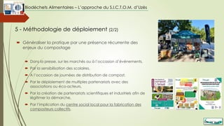  Généraliser la pratique par une présence récurrente des
enjeux du compostage
 Dans la presse, sur les marchés ou à l’occasion d’évènements,
 Par la sensibilisation des scolaires,
 A l’occasion de journées de distribution de compost,
 Par le déploiement de multiples partenariats avec des
associations ou éco-acteurs,
 Par la création de partenariats scientifiques et industriels afin de
légitimer la démarche,
 Par l’implication du centre social local pour la fabrication des
composteurs collectifs.
5 - Méthodologie de déploiement (2/2)
Biodéchets Alimentaires – L’approche du S.I.C.T.O.M. d’Uzès
 