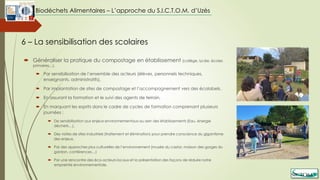  Généraliser la pratique du compostage en établissement (collège, lycée, écoles
primaires…),
 Par sensibilisation de l’ensemble des acteurs (élèves, personnels techniques,
enseignants, administratifs),
 Par implantation de sites de compostage et l’accompagnement vers des écolabels,
 En assurant la formation et le suivi des agents de terrain,
 En marquant les esprits dans le cadre de cycles de formation comprenant plusieurs
journées :
 De sensibilisation aux enjeux environnementaux au sein des établissements (Eau, énergie
déchets…),
 Des visites de sites industriels (traitement et élimination) pour prendre conscience du gigantisme
des enjeux,
 Par des approches plus culturelles de l’environnement (musée du castor, maison des gorges du
gardon, conférences…)
 Par une rencontre des éco-acteurs locaux et la présentation des façons de réduire notre
empreinte environnementale.
6 – La sensibilisation des scolaires
Biodéchets Alimentaires – L’approche du S.I.C.T.O.M. d’Uzès
 