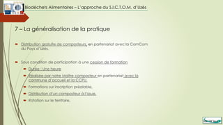  Distribution gratuite de composteurs, en partenariat avec la ComCom
du Pays d’Uzès,
 Sous condition de participation à une cession de formation
 Durée : Une heure
 Réalisée par notre Maître composteur en partenariat avec la
commune d’accueil et la CCPU,
 Formations sur inscription préalable,
 Distribution d’un composteur à l’issue,
 Rotation sur le territoire,
7 – La généralisation de la pratique
Biodéchets Alimentaires – L’approche du S.I.C.T.O.M. d’Uzès
 