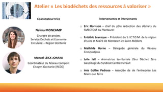 Atelier « Les biodéchets des ressources à valoriser »
Coanimateur·trice
Naïma MONCAMP
Chargée de projets
Service Déchets et Economie
Circulaire – Région Occitanie
Manuel LEICK-JONARD
Coordinateur du Réseau Compost
Citoyen Occitanie (RCCO)
Intervenantes et intervenants
o Eric Florisson – chef du pôle réduction des déchets du
SMECTOM du Plantaurel
o Frédéric Levesque – Président du S.I.C.T.O.M. de la région
d’Uzès et Maire de Montaren-et-Saint-Médiers
o Mathilde Borne – Déléguée générale du Réseau
Compostplus
o Julie Jaïl – Animatrice territoriale Zéro Déchet Zéro
Gaspillage du Syndicat Centre Hérault
o Inès Goffre Pedrosa – Associée de de l’entreprise Les
Mains sur Terre
 