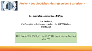 Atelier « Les biodéchets des ressources à valoriser »
Des exemples concluants de PGProx
-
Eric Florisson
Chef du pôle réduction des déchets du SMECTOM du
Plantaurel
Des exemples d’actions de G. PROX pour une réduction
des DV
 
