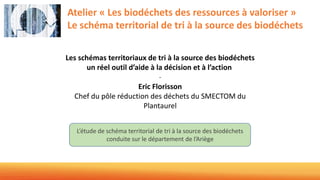 Atelier « Les biodéchets des ressources à valoriser »
Le schéma territorial de tri à la source des biodéchets
L’étude de schéma territorial de tri à la source des biodéchets
conduite sur le département de l’Ariège
Les schémas territoriaux de tri à la source des biodéchets
un réel outil d’aide à la décision et à l’action
-
Eric Florisson
Chef du pôle réduction des déchets du SMECTOM du
Plantaurel
 