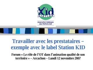 Travailler avec les prestataires – exemple avec le label Station KID Forum « Le rôle de l’OT dans l’animation qualité de son territoire » – Arcachon – Lundi 12 novembre 2007 