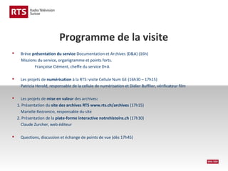 Programme de la visite


Brève présentation du service Documentation et Archives (D&A) (16h)
Missions du service, organigramme et points forts.
Françoise Clément, cheffe du service D+A



Les projets de numérisation à la RTS: visite Cellule Num GE (16h30 – 17h15)
Patricia Herold, responsable de la cellule de numérisation et Didier Bufflier, vérificateur film





Les projets de mise en valeur des archives:
1. Présentation du site des archives RTS www.rts.ch/archives (17h15)
Marielle Rezzonico, responsable du site
2. Présentation de la plate-forme interactive notrehistoire.ch (17h30)
Claude Zurcher, web éditeur
Questions, discussion et échange de points de vue (dès 17h45)

 