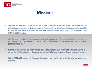 Missions
•

archiver les contenus audiovisuels de la RTS (production propre: sujets, émissions, images
thématiques, contenus web, photos, de la façon la plus professionnelle et rationnelle possible,
en vue de leur ré-exploitation, de leur commercialisation, ainsi que pour répondre à des
critères patrimoniaux.

•

sélectionner et fournir aux programmes des productions internes et externes (news et
productions discographiques commerciales) nécessaires à la réalisation de nouveaux
programmes RTS.

•

mettre à disposition de l’entreprise des compétences qui apportent une plus-value à la
recherche d’informations et de contenus, ainsi qu’à la mise en valeur de nos contenus propres.

•

Via la FONSART, mener et financer des projets de numérisation et de mise en valeur des
archives RTS.

 