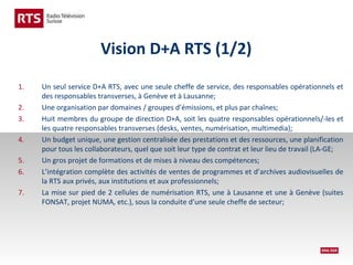 Vision D+A RTS (1/2)
1.
2.
3.
4.
5.
6.
7.

Un seul service D+A RTS, avec une seule cheffe de service, des responsables opérationnels et
des responsables transverses, à Genève et à Lausanne;
Une organisation par domaines / groupes d’émissions, et plus par chaînes;
Huit membres du groupe de direction D+A, soit les quatre responsables opérationnels/-les et
les quatre responsables transverses (desks, ventes, numérisation, multimedia);
Un budget unique, une gestion centralisée des prestations et des ressources, une planification
pour tous les collaborateurs, quel que soit leur type de contrat et leur lieu de travail (LA-GE;
Un gros projet de formations et de mises à niveau des compétences;
L’intégration complète des activités de ventes de programmes et d’archives audiovisuelles de
la RTS aux privés, aux institutions et aux professionnels;
La mise sur pied de 2 cellules de numérisation RTS, une à Lausanne et une à Genève (suites
FONSAT, projet NUMA, etc.), sous la conduite d’une seule cheffe de secteur;

 