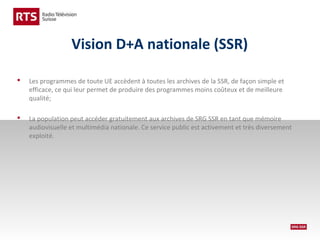 Vision D+A nationale (SSR)


Les programmes de toute UE accèdent à toutes les archives de la SSR, de façon simple et
efficace, ce qui leur permet de produire des programmes moins coûteux et de meilleure
qualité;



La population peut accéder gratuitement aux archives de SRG SSR en tant que mémoire
audiovisuelle et multimédia nationale. Ce service public est activement et très diversement
exploité.

 