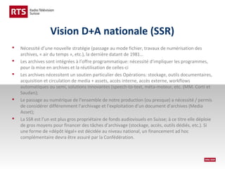 Vision D+A nationale (SSR)








Nécessité d’une nouvelle stratégie (passage au mode fichier, travaux de numérisation des
archives, « air du temps », etc.), la dernière datant de 1981…
Les archives sont intégrées à l’offre programmatique: nécessité d’impliquer les programmes,
pour la mise en archives et la réutilisation de celles-ci
Les archives nécessitent un soutien particulier des Opérations: stockage, outils documentaires,
acquisition et circulation de media + assets, accès interne, accès externe, workflows
automatiques ou semi, solutions innovantes (speech-to-text, méta-moteur, etc. (MM. Corti et
Saudan);
Le passage au numérique de l’ensemble de notre production (ou presque) a nécessité / permis
de considérer différemment l’archivage et l’exploitation d’un document d’archives (Media
Asset);
La SSR est l’un est plus gros propriétaire de fonds audiovisuels en Suisse; à ce titre elle déploie
de gros moyens pour financer des tâches d’archivage (stockage, accès, outils dédiés, etc.). Si
une forme de «dépôt légal» est décidée au niveau national, un financement ad hoc
complémentaire devra être assuré par la Confédération.

 